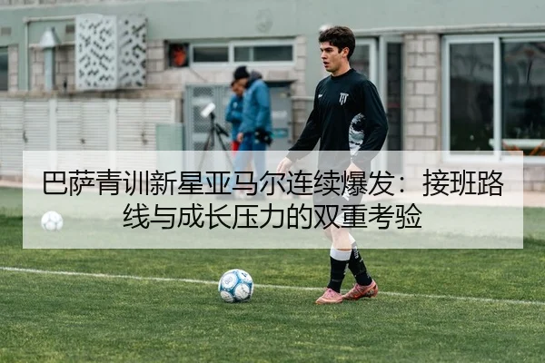巴萨青训新星亚马尔连续爆发：接班路线与成长压力的双重考验
