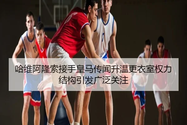 哈维阿隆索接手皇马传闻升温更衣室权力结构引发广泛关注
