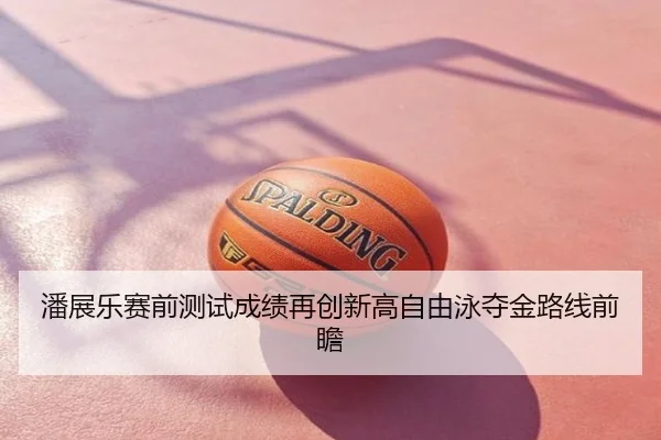 潘展乐赛前测试成绩再创新高自由泳夺金路线前瞻