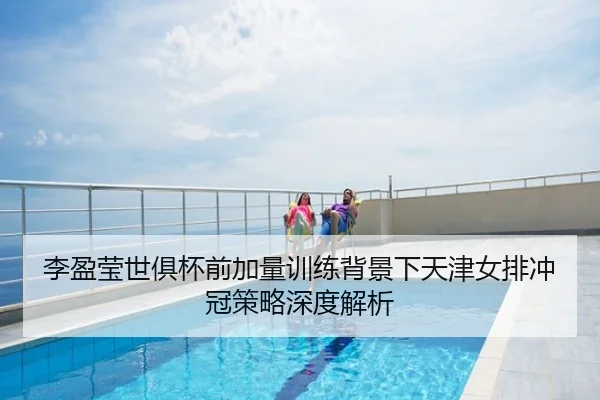 李盈莹世俱杯前加量训练背景下天津女排冲冠策略深度解析