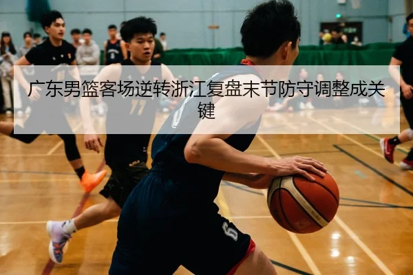 广东男篮客场逆转浙江复盘末节防守调整成关键